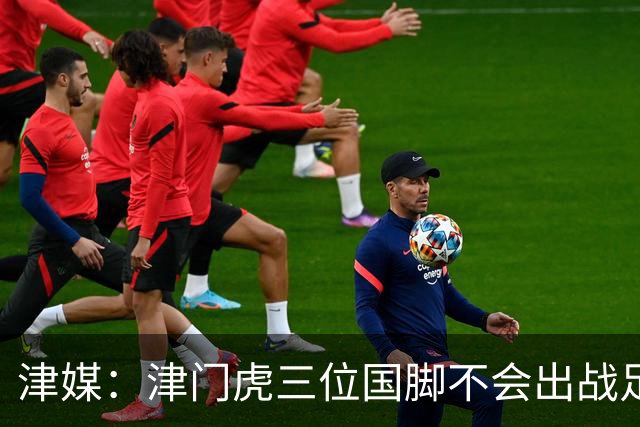 津媒：津门虎三位国脚不会出战足协杯，大概率以年轻球员为主